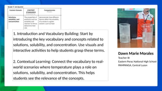 Dawn Marie Morales
Teacher III
Eastern Porac National High School
PAMPANGA, Central Luzon
1. Introduction and Vocabulary Building: Start by
introducing the key vocabulary and concepts related to
solutions, solubility, and concentration. Use visuals and
interactive activities to help students grasp these terms.
2. Contextual Learning: Connect the vocabulary to real-
world scenarios where temperature plays a role on
solutions, solubility, and concentration. This helps
students see the relevance of the concepts.
 