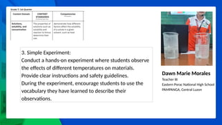 Dawn Marie Morales
Teacher III
Eastern Porac National High School
PAMPANGA, Central Luzon
3. Simple Experiment:
Conduct a hands-on experiment where students observe
the effects of different temperatures on materials.
Provide clear instructions and safety guidelines.
During the experiment, encourage students to use the
vocabulary they have learned to describe their
observations.
 