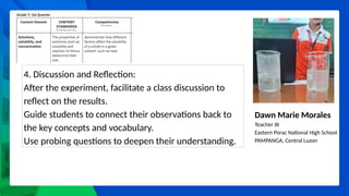 Dawn Marie Morales
Teacher III
Eastern Porac National High School
PAMPANGA, Central Luzon
4. Discussion and Reflection:
After the experiment, facilitate a class discussion to
reflect on the results.
Guide students to connect their observations back to
the key concepts and vocabulary.
Use probing questions to deepen their understanding.
 