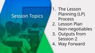 1. The Lesson
Planning (LP)
Process
2. Lesson Plan
Non-negotiables
3. Outputs from
Session 2
4. Way Forward
Session Topics
 