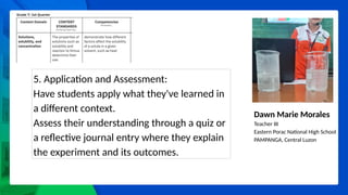 Dawn Marie Morales
Teacher III
Eastern Porac National High School
PAMPANGA, Central Luzon
5. Application and Assessment:
Have students apply what they've learned in
a different context.
Assess their understanding through a quiz or
a reflective journal entry where they explain
the experiment and its outcomes.
 