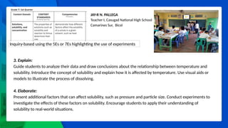 JAY-R N. PALLEGA
Teacher I, Casugad National High School
Camarines Sur, Bicol
Inquiry-based using the 5Es or 7Es highlighting the use of experiments
3. Explain:
Guide students to analyze their data and draw conclusions about the relationship between temperature and
solubility. Introduce the concept of solubility and explain how it is affected by temperature. Use visual aids or
models to illustrate the process of dissolving.
4. Elaborate:
Present additional factors that can affect solubility, such as pressure and particle size. Conduct experiments to
investigate the effects of these factors on solubility. Encourage students to apply their understanding of
solubility to real-world situations.
 