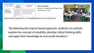 JAY-R N. PALLEGA
Teacher I, Casugad National High School
Camarines Sur, Bicol
Inquiry-based using the 5Es or 7Es highlighting the use of experiments
“By following this inquiry-based approach, students can actively
explore the concept of solubility, develop critical thinking skills,
and apply their knowledge to real-world situations.”
 