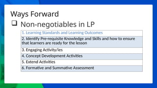 Ways Forward
 Non-negotiables in LP
1. Learning Standards and Learning Outcomes
2. Identify Pre-requisite Knowledge and Skills and how to ensure
that learners are ready for the lesson
3. Engaging Activity/ies
4. Concept Development Activities
5. Extend Activities
6. Formative and Summative Assessment
 