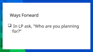 Ways Forward
 In LP ask, “Who are you planning
for?”
 
