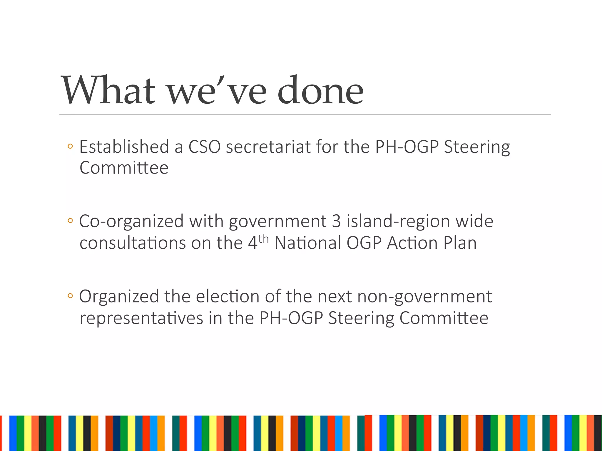 What we’ve done	
◦ Established a CSO secretariat for the PH-OGP Steering
CommiAee
◦ Co-organized with government 3 island-region wide
consultaGons on the 4th NaGonal OGP AcGon Plan
◦ Organized the elecGon of the next non-government
representaGves in the PH-OGP Steering CommiAee
 