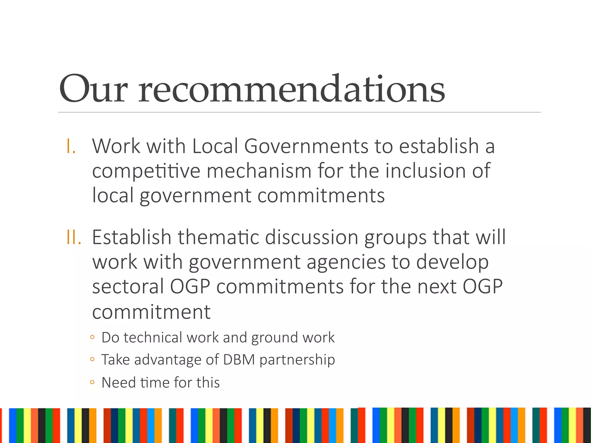 Our recommendations	
I.  Work with Local Governments to establish a
compeGGve mechanism for the inclusion of
local government commitments 
II.  Establish themaGc discussion groups that will
work with government agencies to develop
sectoral OGP commitments for the next OGP
commitment
◦  Do technical work and ground work
◦  Take advantage of DBM partnership
◦  Need Gme for this

 