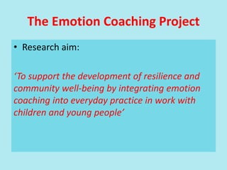 The Emotion Coaching Project
• Research aim:
‘To support the development of resilience and
community well-being by integrating emotion
coaching into everyday practice in work with
children and young people’
 