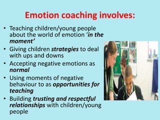 Emotion coaching involves:
• Teaching children/young people
about the world of emotion ‘in the
moment’
• Giving children strategies to deal
with ups and downs
• Accepting negative emotions as
normal
• Using moments of negative
behaviour to as opportunities for
teaching
• Building trusting and respectful
relationships with children/young
people
 