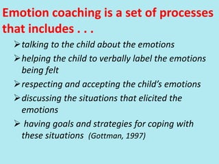 Emotion coaching is a set of processes
that includes . . .
talking to the child about the emotions
helping the child to verbally label the emotions
being felt
respecting and accepting the child’s emotions
discussing the situations that elicited the
emotions
 having goals and strategies for coping with
these situations (Gottman, 1997)
 