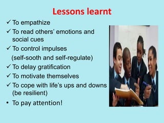 Lessons learnt
 To empathize
 To read others’ emotions and
social cues
 To control impulses
(self-sooth and self-regulate)
 To delay gratification
 To motivate themselves
 To cope with life’s ups and downs
(be resilient)
• To pay attention!
 