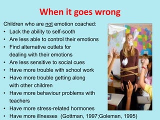 When it goes wrong
Children who are not emotion coached:
• Lack the ability to self-sooth
• Are less able to control their emotions
• Find alternative outlets for
dealing with their emotions
• Are less sensitive to social cues
• Have more trouble with school work
• Have more trouble getting along
with other children
• Have more behaviour problems with
teachers
• Have more stress-related hormones
• Have more illnesses (Gottman, 1997;Goleman, 1995)
 