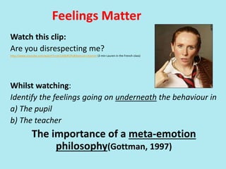 Feelings Matter
Watch this clip:
Are you disrespecting me?
http://www.youtube.com/watch?v=zV1zK8zRCPo&feature=channel (3 min Lauren in the French class)
Whilst watching:
Identify the feelings going on underneath the behaviour in
a) The pupil
b) The teacher
The importance of a meta-emotion
philosophy(Gottman, 1997)
 