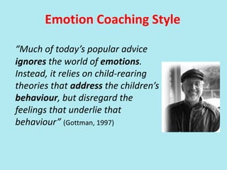 Emotion Coaching Style
“Much of today’s popular advice
ignores the world of emotions.
Instead, it relies on child-rearing
theories that address the children’s
behaviour, but disregard the
feelings that underlie that
behaviour” (Gottman, 1997)
 