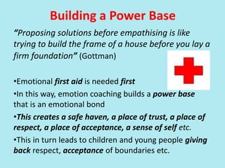 Building a Power Base
“Proposing solutions before empathising is like
trying to build the frame of a house before you lay a
firm foundation” (Gottman)
•Emotional first aid is needed first
•In this way, emotion coaching builds a power base
that is an emotional bond
•This creates a safe haven, a place of trust, a place of
respect, a place of acceptance, a sense of self etc.
•This in turn leads to children and young people giving
back respect, acceptance of boundaries etc.
 