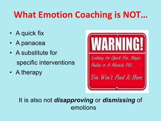 What Emotion Coaching is NOT…
• A quick fix
• A panacea
• A substitute for
specific interventions
• A therapy
It is also not disapproving or dismissing of
emotions
 