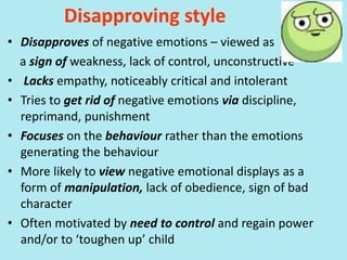 Disapproving style
• Disapproves of negative emotions – viewed as
a sign of weakness, lack of control, unconstructive
• Lacks empathy, noticeably critical and intolerant
• Tries to get rid of negative emotions via discipline,
reprimand, punishment
• Focuses on the behaviour rather than the emotions
generating the behaviour
• More likely to view negative emotional displays as a
form of manipulation, lack of obedience, sign of bad
character
• Often motivated by need to control and regain power
and/or to ‘toughen up’ child
 