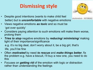 Dismissing style
• Despite good intentions (wants to make child feel
better) but is uncomfortable with negative emotions
• Views negative emotions as toxic and so must be
‘got over quickly’
• Considers paying attention to such emotions will make them worse,
prolong them
• Tries to stop negative emotions by reducing/ minimising/ making
light of their importance/significance
e.g. it’s no big deal, don’t worry about it, be a big girl, that’s
life, you’ll be fine
• Often motivated by need to rescue and make things better, fix
the problem e.g. have a biscuit, I’ll buy a new one, you need to do
this
• Focuses on getting rid of the emotion with logic or distraction
rather than understanding the feelings
 