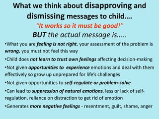 What we think about disapproving and
dismissing messages to child….
“It works so it must be good!”
BUT the actual message is…..
•What you are feeling is not right, your assessment of the problem is
wrong, you must not feel this way
•Child does not learn to trust own feelings affecting decision-making
•Not given opportunities to experience emotions and deal with them
effectively so grow up unprepared for life’s challenges
•Not given opportunities to self-regulate or problem-solve
•Can lead to suppression of natural emotions, less or lack of self-
regulation, reliance on distraction to get rid of emotion
•Generates more negative feelings - resentment, guilt, shame, anger
 