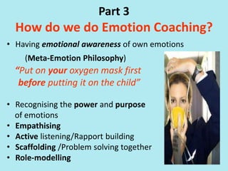 Part 3
How do we do Emotion Coaching?
• Having emotional awareness of own emotions
(Meta-Emotion Philosophy)
“Put on your oxygen mask first
before putting it on the child”
• Recognising the power and purpose
of emotions
• Empathising
• Active listening/Rapport building
• Scaffolding /Problem solving together
• Role-modelling
 