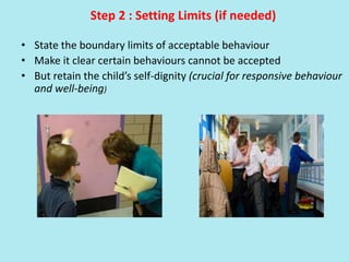 Step 2 : Setting Limits (if needed)
• State the boundary limits of acceptable behaviour
• Make it clear certain behaviours cannot be accepted
• But retain the child’s self-dignity (crucial for responsive behaviour
and well-being)
 
