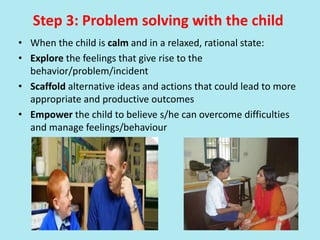 Step 3: Problem solving with the child
• When the child is calm and in a relaxed, rational state:
• Explore the feelings that give rise to the
behavior/problem/incident
• Scaffold alternative ideas and actions that could lead to more
appropriate and productive outcomes
• Empower the child to believe s/he can overcome difficulties
and manage feelings/behaviour
 
