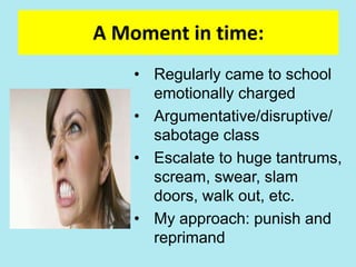 A Moment in time:
• Regularly came to school
emotionally charged
• Argumentative/disruptive/
sabotage class
• Escalate to huge tantrums,
scream, swear, slam
doors, walk out, etc.
• My approach: punish and
reprimand
 