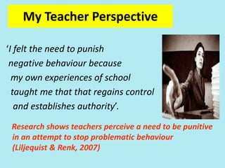 My ‘Teacher’ Perspective
‘I felt the need to punish
negative behaviour because
my own experiences of school
taught me that that regains control
and establishes authority’.
Research shows teachers perceive a need to be punitive
in an attempt to stop problematic behaviour
(Liljequist & Renk, 2007)
My Teacher Perspective
 