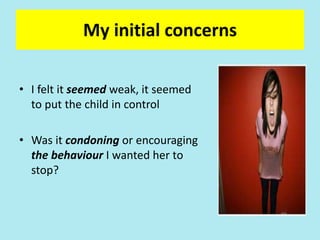 My initial concerns
• I felt it seemed weak, it seemed
to put the child in control
• Was it condoning or encouraging
the behaviour I wanted her to
stop?
 