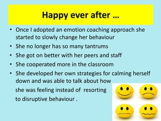 Happy ever after …
• Once I adopted an emotion coaching approach she
started to slowly change her behaviour
• She no longer has so many tantrums
• She got on better with her peers and staff
• She cooperated more in the classroom
• She developed her own strategies for calming herself
down and was able to talk about how
she was feeling instead of resorting
to disruptive behaviour .
 