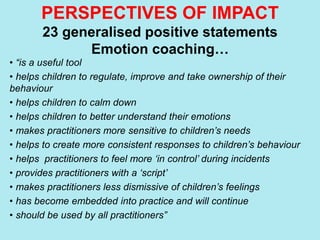 PERSPECTIVES OF IMPACT
23 generalised positive statements
Emotion coaching…
• “is a useful tool
• helps children to regulate, improve and take ownership of their
behaviour
• helps children to calm down
• helps children to better understand their emotions
• makes practitioners more sensitive to children’s needs
• helps to create more consistent responses to children’s behaviour
• helps practitioners to feel more ‘in control’ during incidents
• provides practitioners with a ‘script’
• makes practitioners less dismissive of children’s feelings
• has become embedded into practice and will continue
• should be used by all practitioners”
 
