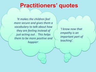 Practitioners’ quotes
‘It makes the children feel
more secure and gives them a
vocabulary to talk about how
they are feeling instead of
just acting out . This helps
them to be more positive and
happier’.
‘I know now that
empathy is an
important part of
teaching’.
 
