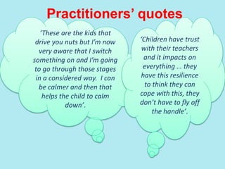 Practitioners’ quotes
‘These are the kids that
drive you nuts but I’m now
very aware that I switch
something on and I’m going
to go through those stages
in a considered way. I can
be calmer and then that
helps the child to calm
down’.
‘Children have trust
with their teachers
and it impacts on
everything … they
have this resilience
to think they can
cope with this, they
don’t have to fly off
the handle’.
 