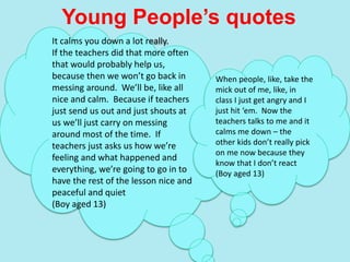 Young People’s quotes
It calms you down a lot really.
If the teachers did that more often
that would probably help us,
because then we won’t go back in
messing around. We’ll be, like all
nice and calm. Because if teachers
just send us out and just shouts at
us we’ll just carry on messing
around most of the time. If
teachers just asks us how we’re
feeling and what happened and
everything, we’re going to go in to
have the rest of the lesson nice and
peaceful and quiet
(Boy aged 13)
When people, like, take the
mick out of me, like, in
class I just get angry and I
just hit ‘em. Now the
teachers talks to me and it
calms me down – the
other kids don’t really pick
on me now because they
know that I don’t react
(Boy aged 13)
 