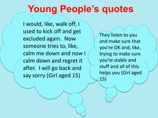 Young People’s quotes
I would, like, walk off, I
used to kick off and get
excluded again. Now
someone tries to, like,
calm me down and now I
calm down and regret it
after. I will go back and
say sorry (Girl aged 15)
They listen to you
and make sure that
you’re OK and, like,
trying to make sure
you’re stable and
stuff and all of this
helps you (Girl aged
15)
 