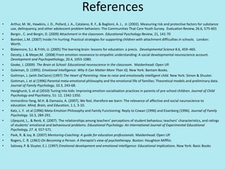 References
• Arthur, M. W., Hawkins, J. D., Pollard, J. A., Catalano, R. F., & Baglioni, A. J., Jr. (2002). Measuring risk and protective factors for substance
use, delinquency, and other adolescent problem behaviors: The Communities That Care Youth Survey. Evaluation Review, 26.6, 575-601
• Bergin , C. and Bergin, D. (2009) Attachment in the classroom. Educational Pyschology Review, 21, 141-70
• Bomber, L.M. (2007) Inside I’m hurting: Practical strategies for supporting children with attachment difficulties in schools. London:
Worth.
• Blakemore, S.J. & Frith, U. (2005) The learning brain: lessons for education: a precis. Developmental Science 8.6, 459–465.
• Decety, J. & Meyer,M. (2008) From emotion resonance to empathic understanding: A social developmental neuroscience account.
Development and Psychopathology, 20.4, 1053-1080.
• Geake, J. (2009) The Brain at School: Educational neuroscience in the classroom. Maidenhead: Open UP.
• Goleman, D. (1995). Emotional Intelligence: Why It Can Matter More Than IQ. New York: Bantam Books.
• Gottman, J. (with DeClaire) (1997) The Heart of Parenting: How to raise and emotionally intelligent child. New York: Simon & Shuster.
• Gottman, J. et al (1996) Parental meta-emotional philosophy and the emotional life of families: Theoretical models and preliminary data.
Journal of Family Psychology, 10.3, 243-68.
• Havighurst, S. et al (2010) Tuning into kids: Improving emotion socialisation practices in parents of pre-school children. Journal of Child
Psychology and Psychiatry, 51: 12, 1342-1350.
• Immordino-Yang, M.H. & Damasio, A. (2007), We feel, therefore we learn: The relevance of affective and social neuroscience to
education. Mind, Brain, and Education, 1.1, 3-10.
• Katz, L. F. et al (1996) Meta-Emotion Philosophy and Family Functioning: Reply to Cowan (1996) and Eisenberg (1996). Journal of Family
Psychology. 10.3, 284-291.
• Liljequist, L., & Renk, K. (2007). The relationships among teachers’ perceptions of student behaviour, teachers’ characteristics, and ratings
of students’ emotional and behavioural problems. Educational Psychology: An International Journal of Experimental Educational
Psychology, 27 .4, 557-571.
• Pask, R. & Joy, B. (2007) Mentoring-Coaching: A guide for education professionals. Maidenhead: Open UP.
• Rogers, C. R. (1961) On Becoming a Person. A therapist's view of psychotherapy. Boston: Houghton Mifflin.
• Salovey, P. & Sluyter, E.J. (1997) Emotional development and emotional intelligence: Educational implications. New York: Basic Books
 
