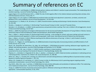Summary of references on EC
• Katz, L.F., Hunter, E. and Klowden, A. (2008) Intimate partner violence and children’s reaction to peer provocation; The moderating role of
emotion coaching. Journal of Family Psychology, 22 (4), 614-21.
• Lagace-Seguin, D.G. and d’Entremont, M-R. L., ( 2006) The role of child negative affect in the relations between parenting styles and play, Early
Child Development and Care, 176 (5), 461-77.
• Lagace-Seguin, D.G. and Coplan, R. (2005) Maternal emotional styles and child social adjustment: assessment, correlates, outcomes and
goodness of fit in early childhood. Journal of Social Development, 14, 613–636.
• Lunkenheimer, E. S., Shields, A. M., & Cortina, K. S. (2007). Parental emotion coaching and dismissing in family interaction. Social Development,
16, 232-248.
• Murphy, J., Havighurst, S. and Kehoe, C. (forthcoming) ‘Trauma-focused Tuning in to Kids’, Journal of Traumatic Stress.
• Ramsden, S. R., & Hubbard, J. A. (2002). Family expressiveness and parental emotion coaching: Their role in children's ER and aggression. Journal
of Abnormal Child Psychology, 30, 657-667.
• Richter, L. (2004) The Importance of Caregiver-Child Interactions for the Survival and Healthy Development of Young Children: A Review. Geneva,
Switzerland; Dept of Child and Adolescent Health and Development, World Health Organisation.
• Rose, J., Gilbert, L., McGuire-Sniekus, R. (forthcoming) Emotion Coaching - a new strategy for schools, early years settings and youth centres to
promote behavioural self-regulation in children and young people: A pilot study. International Journal of Pastoral Care and Education.
• Rose, J., Gilbert, L. & Smith, H. (2012) ‘Affective teaching and the affective dimensions of learning’. In Ward, S. (ed) A Student’s Guide to
Education Studies. London: Routledge.
• Schwartz, J.P. , Thigpen, S.E. and Montgomery, J.K. (2006) Examination of parenting styles of processing emotions and differentiation of self.
Family Journal, 14 (1), 41-48.
• Shortt, J.W., Stoolmiller, M, Smith-Shine, J.N., Eddy, J.M. and Sheeber, L. (2010) Maternal emotion coaching, adolescent anger regulation, and
siblings’ externatlizing symptons. Journal of Child Psychology and Psychiatry, 51 (7), 799-808.
• Sheeber, L., Shortt, J.W., Low, S., & Katz, L.F. (2010). Emotion coaching as a unique predictor of adolescent internalizing problems. Paper
presented at the annual meeting of the Society for Research in Psychopathology, Seattle, WA.
• Shipman, K. L., Schneider, R., Fitzgerald, M. M., Sims, C., Swisher, L., & Edwards, A. (2007). Maternal emotion socialization in maltreating and non-
maltreating families: Implications for children's ER. Social Development, 16, 268-285.
• Wilson, B.J., Berg, J.L., Surawski, M.E. and King, K.K. (2013) Autism and externalizing behaivours: Buffering effects of parental emotion coaching.
Research in Austism Spectrum Disorders, 7, 767-776.
• Wilson, K.R., Havighurst, S.S. and Harley, A. E. (2012) Tuning in to Kids: An effectiveness trial of a parenting program targeting emotion
socialization of preschoolers. Journal of Family Psychology, 26.1, 56-65.
• Yap, M.B.H., Allen, N.B., Leve, C. and Katz, L.F (2008) Maternal meta-emotion philosophy and socialization of adolescent affect: The moderating
role of adolescent temperament. Journal of Family Psychology, 22(5), 688-700
• Young, S.L. (2009) The function of parental communication patterns: Reflection-enhancing and reflection-discouraging
approaches. Communication Quarterly, 57 (4), 379-9.
 