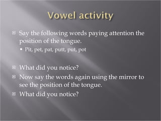 Say the following words paying attention the position of the tongue. Pit, pet, pat, putt, put, pot What did you notice? Now say the words again using the mirror to see the position of the tongue. What did you notice? 