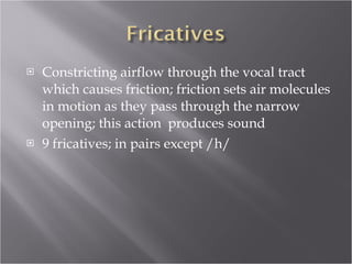 Constricting airflow through the vocal tract which causes friction; friction sets air molecules in motion as they pass through the narrow opening; this action  produces sound 9 fricatives; in pairs except /h/ 