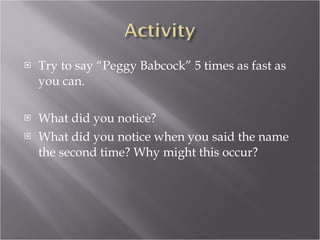 Try to say “Peggy Babcock” 5 times as fast as you can. What did you notice? What did you notice when you said the name the second time? Why might this occur? 