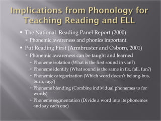 The National  Reading Panel Report (2000) Phonemic awareness and phonics important Put Reading First (Armbruster and Osborn, 2001) Phonemic awareness can be taught and learned  Phoneme isolation (What is the first sound in van?) Phoneme identify (What sound is the same in fix, fall, fun?) Phonemic categorization (Which word doesn’t belong-bus, burn, rag?) Phoneme blending (Combine individual phonemes to for words) Phoneme segmentation (Divide a word into its phonemes and say each one) 