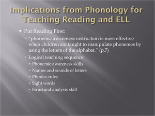 Put Reading First: “ phonemic awareness instruction is most effective when children are taught to manipulate phonemes by using the letters of the alphabet.” (p.7) Logical teaching sequence: Phonemic awareness skills Names and sounds of letters Phonics rules Sight words Structural analysis skill 