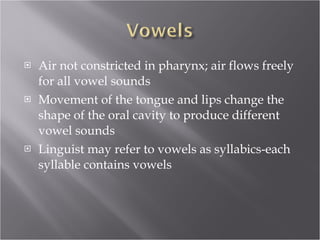 Air not constricted in pharynx; air flows freely for all vowel sounds Movement of the tongue and lips change the shape of the oral cavity to produce different vowel sounds Linguist may refer to vowels as syllabics-each syllable contains vowels 