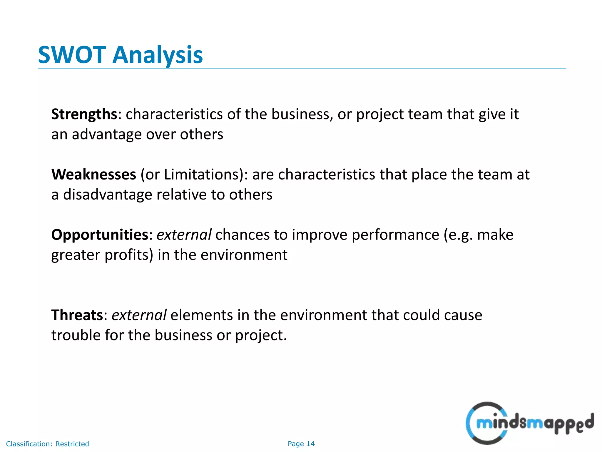 Page 14Classification: Restricted
SWOT Analysis
Strengths: characteristics of the business, or project team that give it
an advantage over others
Weaknesses (or Limitations): are characteristics that place the team at
a disadvantage relative to others
Opportunities: external chances to improve performance (e.g. make
greater profits) in the environment
Threats: external elements in the environment that could cause
trouble for the business or project.
 