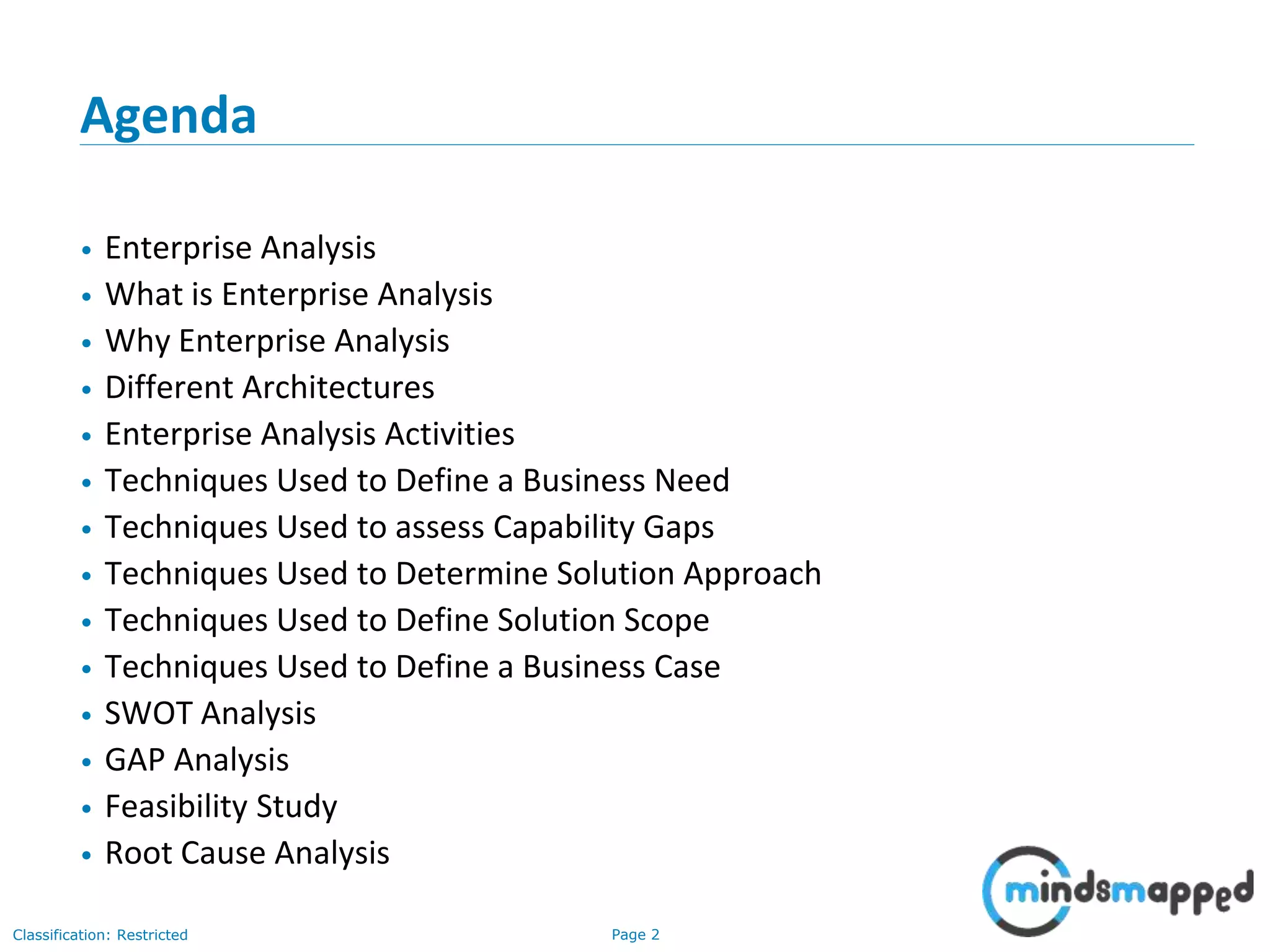 Page 2Classification: Restricted
Agenda
• Enterprise Analysis
• What is Enterprise Analysis
• Why Enterprise Analysis
• Different Architectures
• Enterprise Analysis Activities
• Techniques Used to Define a Business Need
• Techniques Used to assess Capability Gaps
• Techniques Used to Determine Solution Approach
• Techniques Used to Define Solution Scope
• Techniques Used to Define a Business Case
• SWOT Analysis
• GAP Analysis
• Feasibility Study
• Root Cause Analysis
 