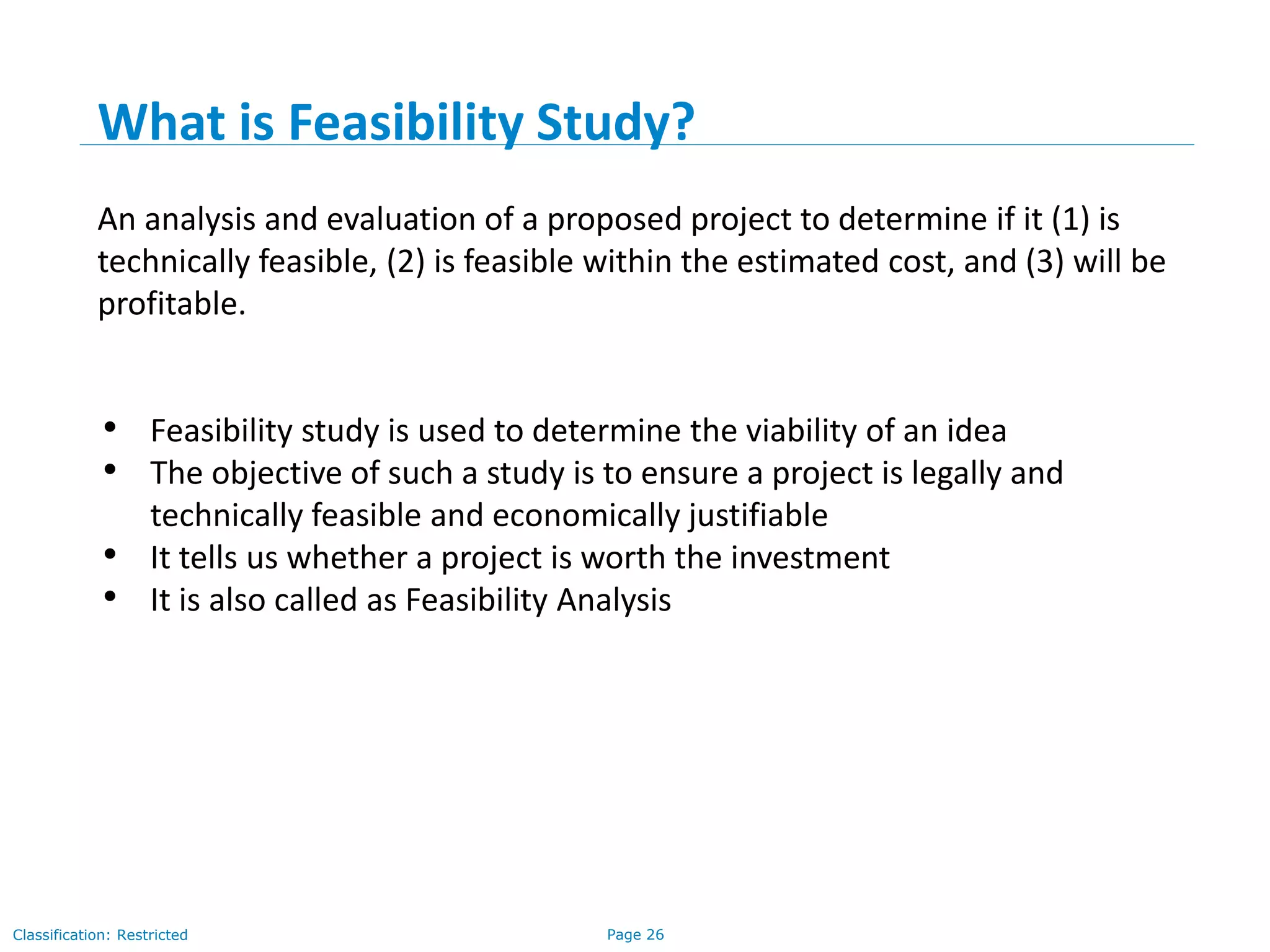 Page 26Classification: Restricted
What is Feasibility Study?
An analysis and evaluation of a proposed project to determine if it (1) is
technically feasible, (2) is feasible within the estimated cost, and (3) will be
profitable.
• Feasibility study is used to determine the viability of an idea
• The objective of such a study is to ensure a project is legally and
technically feasible and economically justifiable
• It tells us whether a project is worth the investment
• It is also called as Feasibility Analysis
 
