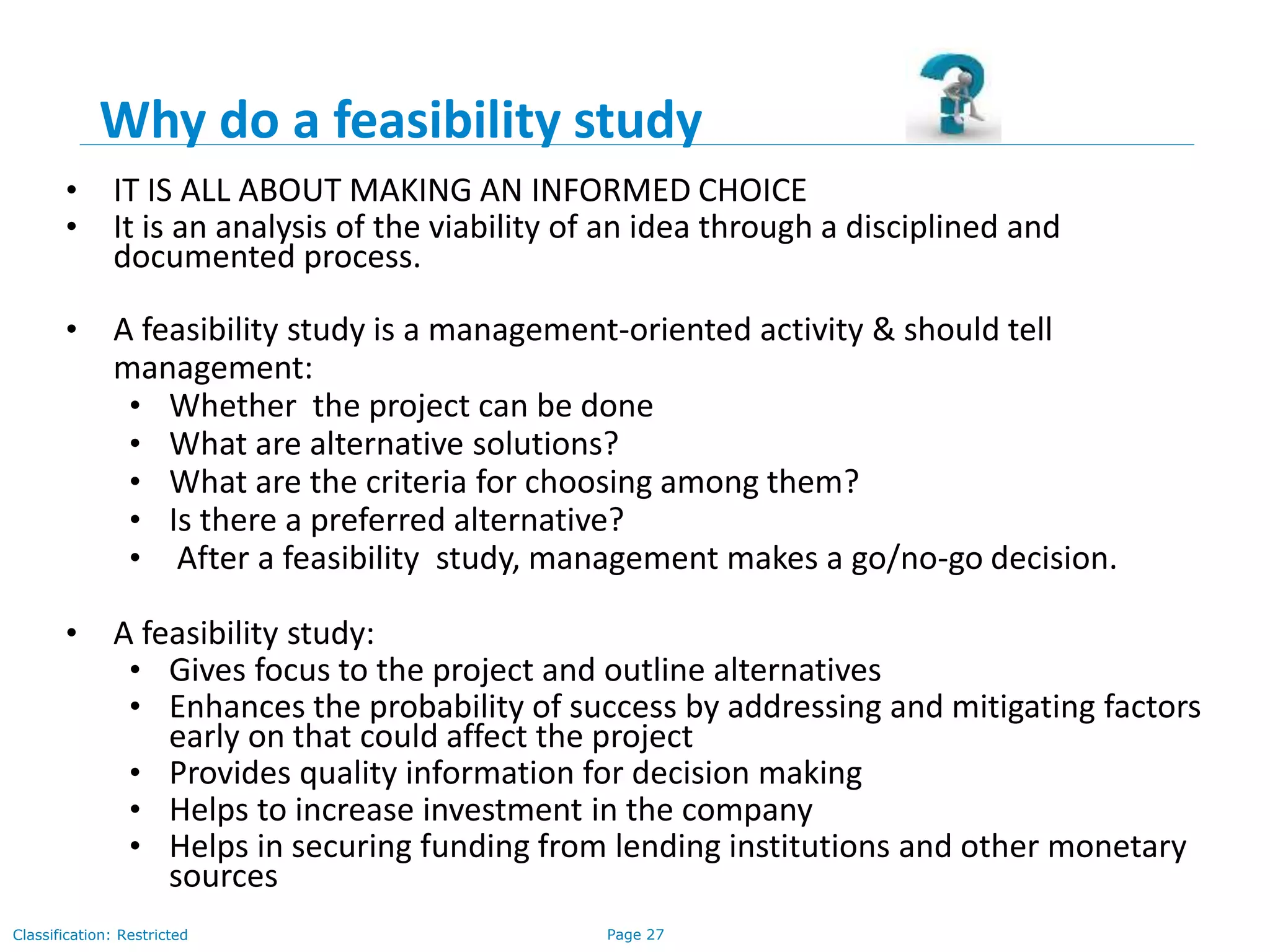 Page 27Classification: Restricted
Why do a feasibility study
• IT IS ALL ABOUT MAKING AN INFORMED CHOICE
• It is an analysis of the viability of an idea through a disciplined and
documented process.
• A feasibility study is a management-oriented activity & should tell
management:
• Whether the project can be done
• What are alternative solutions?
• What are the criteria for choosing among them?
• Is there a preferred alternative?
• After a feasibility study, management makes a go/no-go decision.
• A feasibility study:
• Gives focus to the project and outline alternatives
• Enhances the probability of success by addressing and mitigating factors
early on that could affect the project
• Provides quality information for decision making
• Helps to increase investment in the company
• Helps in securing funding from lending institutions and other monetary
sources
 
