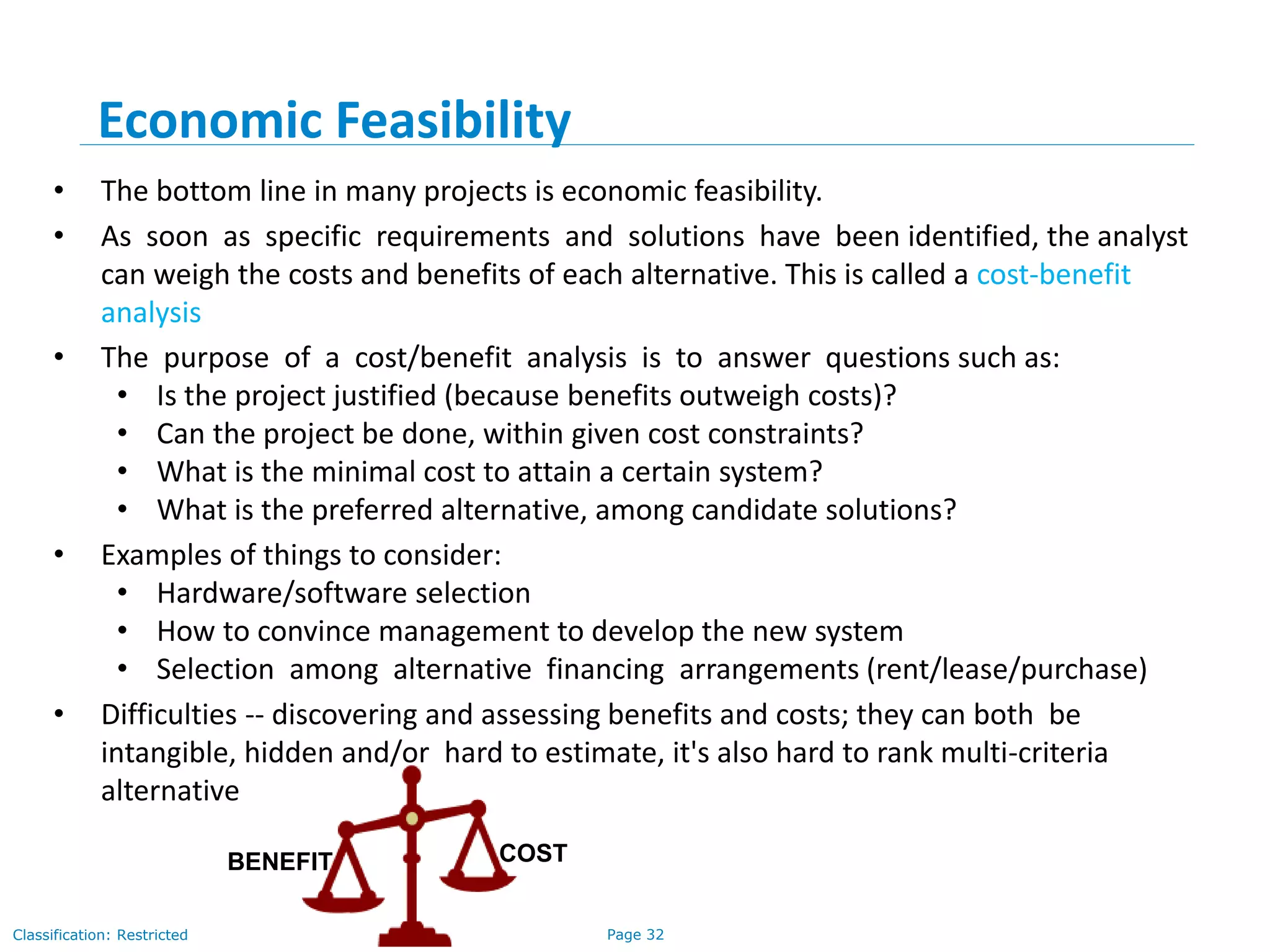 Page 32Classification: Restricted
Economic Feasibility
• The bottom line in many projects is economic feasibility.
• As soon as specific requirements and solutions have been identified, the analyst
can weigh the costs and benefits of each alternative. This is called a cost-benefit
analysis
• The purpose of a cost/benefit analysis is to answer questions such as:
• Is the project justified (because benefits outweigh costs)?
• Can the project be done, within given cost constraints?
• What is the minimal cost to attain a certain system?
• What is the preferred alternative, among candidate solutions?
• Examples of things to consider:
• Hardware/software selection
• How to convince management to develop the new system
• Selection among alternative financing arrangements (rent/lease/purchase)
• Difficulties -- discovering and assessing benefits and costs; they can both be
intangible, hidden and/or hard to estimate, it's also hard to rank multi-criteria
alternative
BENEFIT COST
 