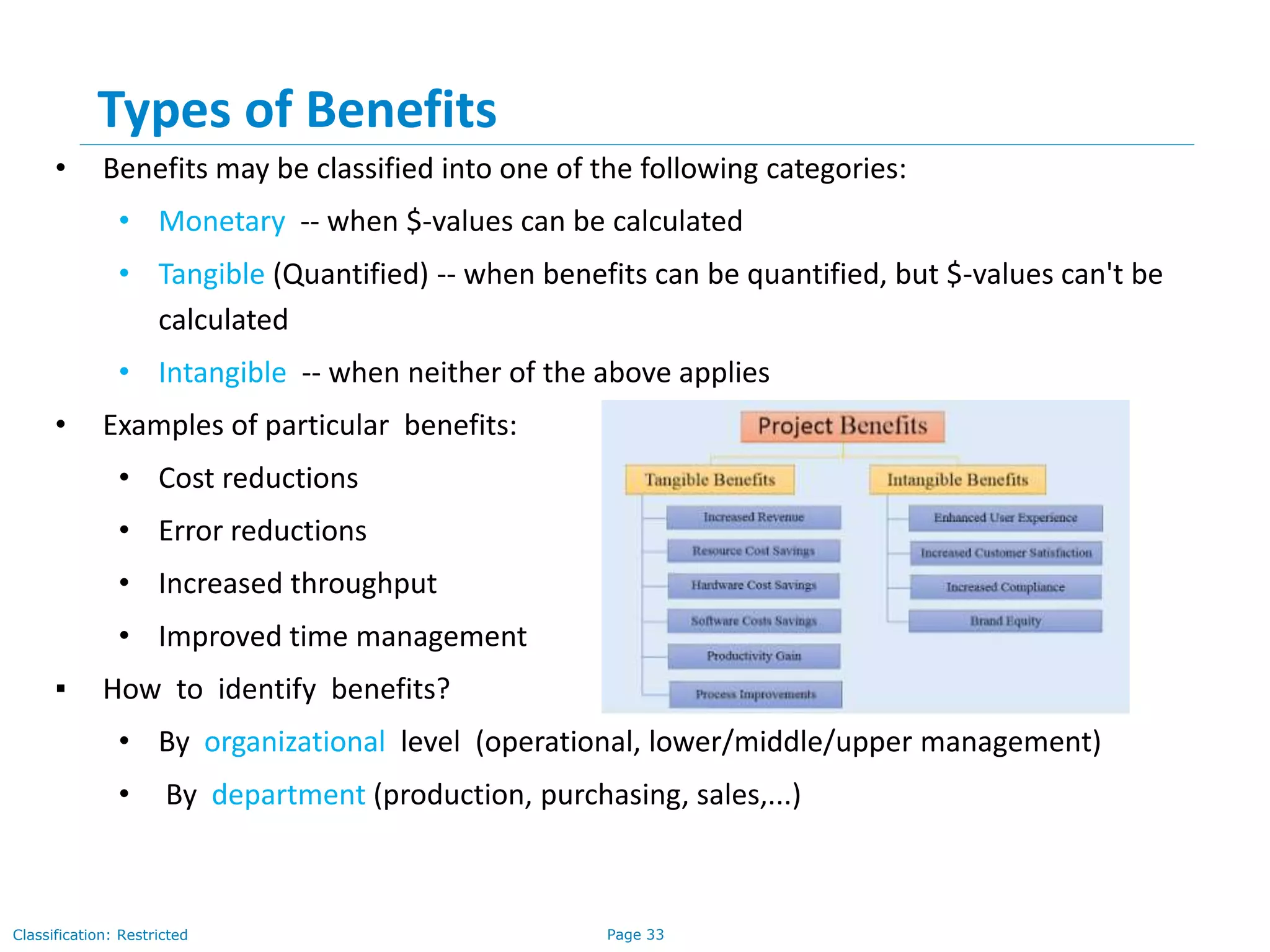Page 33Classification: Restricted
Types of Benefits
• Benefits may be classified into one of the following categories:
• Monetary -- when $-values can be calculated
• Tangible (Quantified) -- when benefits can be quantified, but $-values can't be
calculated
• Intangible -- when neither of the above applies
• Examples of particular benefits:
• Cost reductions
• Error reductions
• Increased throughput
• Improved time management
▪ How to identify benefits?
• By organizational level (operational, lower/middle/upper management)
• By department (production, purchasing, sales,...)
 
