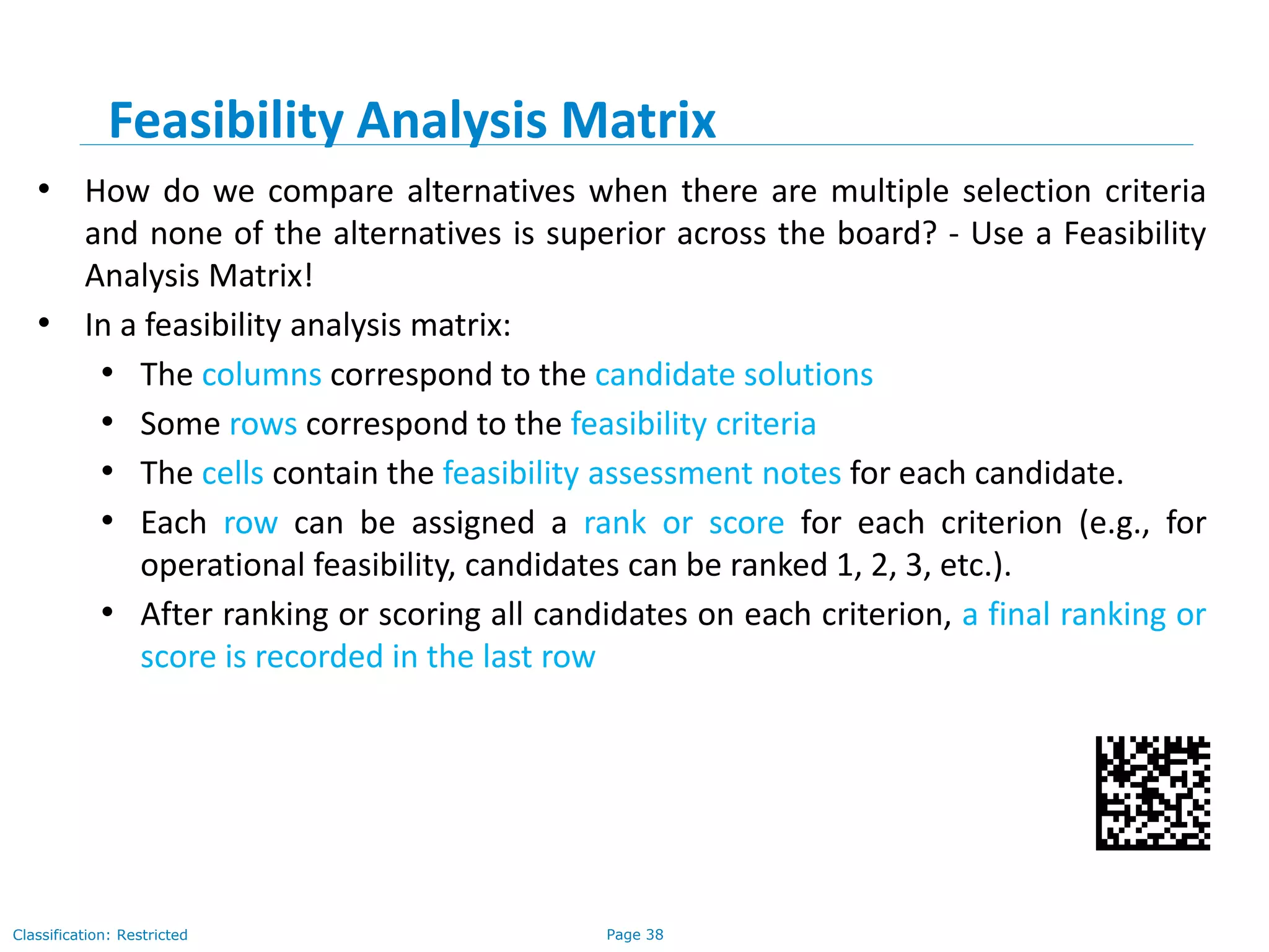 Page 38Classification: Restricted
Feasibility Analysis Matrix
• How do we compare alternatives when there are multiple selection criteria
and none of the alternatives is superior across the board? - Use a Feasibility
Analysis Matrix!
• In a feasibility analysis matrix:
• The columns correspond to the candidate solutions
• Some rows correspond to the feasibility criteria
• The cells contain the feasibility assessment notes for each candidate.
• Each row can be assigned a rank or score for each criterion (e.g., for
operational feasibility, candidates can be ranked 1, 2, 3, etc.).
• After ranking or scoring all candidates on each criterion, a final ranking or
score is recorded in the last row
 